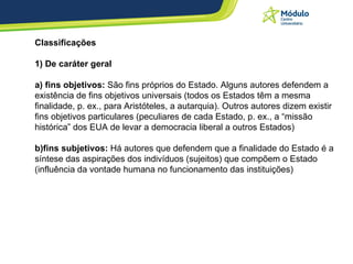 Classificações  1) De caráter geral a) fins objetivos:  São fins próprios do Estado. Alguns autores defendem a existência de fins objetivos universais (todos os Estados têm a mesma finalidade, p. ex., para Aristóteles, a autarquia). Outros autores dizem existir fins objetivos particulares (peculiares de cada Estado, p. ex., a “missão histórica” dos EUA de levar a democracia liberal a outros Estados)  b)fins subjetivos:  Há autores que defendem que a finalidade do Estado é a síntese das aspirações dos indivíduos (sujeitos) que compõem o Estado (influência da vontade humana no funcionamento das instituições)  