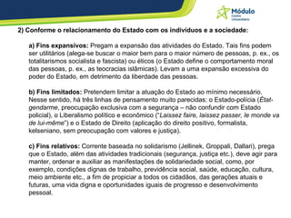 2) Conforme o relacionamento do Estado com os indivíduos e a sociedade:  a) Fins expansivos:  Pregam a expansão das atividades do Estado. Tais fins podem ser utilitários (alega-se buscar o maior bem para o maior número de pessoas, p. ex., os totalitarismos socialista e fascista) ou éticos (o Estado define o comportamento moral das pessoas, p. ex., as teocracias islâmicas). Levam a uma expansão excessiva do poder do Estado, em detrimento da liberdade das pessoas.  b) Fins limitados:  Pretendem limitar a atuação do Estado ao mínimo necessário. Nesse sentido, há três linhas de pensamento muito parecidas: o Estado-polícia ( État-gendarme , preocupação exclusiva com a segurança – não confundir com Estado policial), o Liberalismo político e econômico (“ Laissez faire, laissez passer, le monde va de lui-même ”) e o Estado de Direito (aplicação do direito positivo, formalista, kelseniano, sem preocupação com valores e justiça).  c) Fins relativos:  Corrente baseada no solidarismo (Jellinek, Groppali, Dallari), prega que o Estado, além das atividades tradicionais (segurança, justiça etc.), deve agir para manter, ordenar e auxiliar as manifestações de solidariedade social, como, por exemplo, condições dignas de trabalho, previdência social, saúde, educação, cultura, meio ambiente etc., a fim de propiciar a todos os cidadãos, das gerações atuais e futuras, uma vida digna e oportunidades iguais de progresso e desenvolvimento pessoal.  