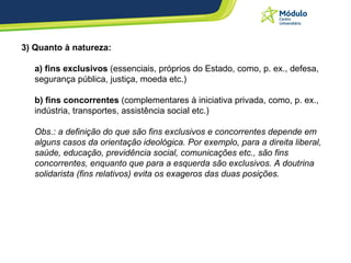 3) Quanto à natureza:  a) fins exclusivos  (essenciais, próprios do Estado, como, p. ex., defesa, segurança pública, justiça, moeda etc.)  b) fins concorrentes  (complementares à iniciativa privada, como, p. ex., indústria, transportes, assistência social etc.) Obs.: a definição do que são fins exclusivos e concorrentes depende em alguns casos da orientação ideológica. Por exemplo, para a direita liberal, saúde, educação, previdência social, comunicações etc., são fins concorrentes, enquanto que para a esquerda são exclusivos. A doutrina solidarista (fins relativos) evita os exageros das duas posições.   