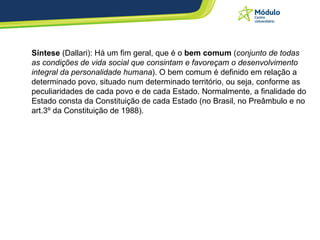 Síntese  (Dallari): Há um fim geral, que é o  bem comum  ( conjunto de todas as condições de vida social que consintam e favoreçam o desenvolvimento integral da personalidade humana ). O bem comum é definido em relação a determinado povo, situado num determinado território, ou seja, conforme as peculiaridades de cada povo e de cada Estado. Normalmente, a finalidade do Estado consta da Constituição de cada Estado (no Brasil, no Preâmbulo e no art.3º da Constituição de 1988).  