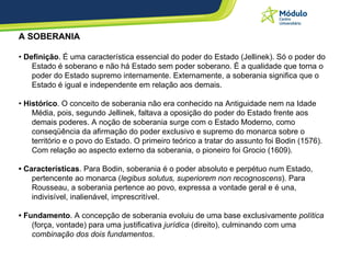 A SOBERANIA •  Definição . É uma característica essencial do poder do Estado (Jellinek). Só o poder do Estado é soberano e não há Estado sem poder soberano. É a qualidade que torna o poder do Estado supremo internamente. Externamente, a soberania significa que o Estado é igual e independente em relação aos demais. •  Histórico . O conceito de soberania não era conhecido na Antiguidade nem na Idade Média, pois, segundo Jellinek, faltava a oposição do poder do Estado frente aos demais poderes. A noção de soberania surge com o Estado Moderno, como conseqüência da afirmação do poder exclusivo e supremo do monarca sobre o território e o povo do Estado. O primeiro teórico a tratar do assunto foi Bodin (1576). Com relação ao aspecto externo da soberania, o pioneiro foi Grocio (1609).  •  Características . Para Bodin, soberania é o poder absoluto e perpétuo num Estado, pertencente ao monarca ( legibus solutus, superiorem non recognoscens ). Para Rousseau, a soberania pertence ao povo, expressa a vontade geral e é una, indivisível, inalienável, imprescritível. •  Fundamento . A concepção de soberania evoluiu de uma base exclusivamente  política  (força, vontade) para uma justificativa  jurídica  (direito), culminando com uma  combinação dos dois fundamentos .   