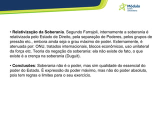 •  Relativização da Soberania . Segundo Farrajoli, internamente a soberania é relativizada pelo Estado de Direito, pela separação de Poderes, pelos grupos de pressão etc., embora ainda seja o grau máximo de poder. Externamente, é atenuada por: ONU, tratados internacionais, blocos econômicos, uso unilateral da força etc. Teoria da negação da soberania: ela não existe de fato, o que existe é a crença na soberania (Duguit). •  Conclusões : Soberania não é o poder, mas sim qualidade do essencial do poder do Estado. É expressão do poder máximo, mas não do poder absoluto, pois tem regras e limites para o seu exercício.  