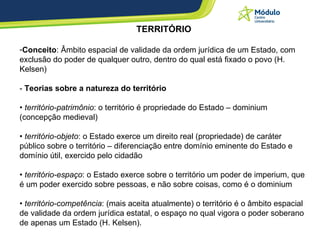 TERRITÓRIO Conceito : Âmbito espacial de validade da ordem jurídica de um Estado, com exclusão do poder de qualquer outro, dentro do qual está fixado o povo (H. Kelsen)  -  Teorias sobre a natureza do território   •  território-patrimônio : o território é propriedade do Estado – dominium (concepção medieval) •  território-objeto : o Estado exerce um direito real (propriedade) de caráter público sobre o território – diferenciação entre domínio eminente do Estado e domínio útil, exercido pelo cidadão  •  território-espaço : o Estado exerce sobre o território um poder de imperium, que é um poder exercido sobre pessoas, e não sobre coisas, como é o dominium •  território-competência : (mais aceita atualmente) o território é o âmbito espacial de validade da ordem jurídica estatal, o espaço no qual vigora o poder soberano de apenas um Estado (H. Kelsen).  