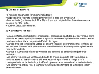c) Limites do território  • Fronteiras geográficas (a “impenetrabilidade”) • Espaço aéreo (o direito à passagem inocente, o caso dos aviões U-2) • Mar territorial (os limites de 3, 12 e 200 milhas, o princípio da liberdade dos mares, a questão do Pólo Norte) • Subsolo (as jazidas minerais) d) A extraterritorialidade •  Representações diplomáticas  (embaixadas, consulados) são tidas, por convenção, como território do Estado que representam, e  agentes diplomáticos  gozam de imunidade, desde que haja reciprocidade por parte do Estado de origem  •  Navios civis  são território do Estado de origem enquanto estiverem no mar territorial ou em alto-mar. Passam a ser considerados território de outro Estado quando ingressam no mar territorial deste.  •  Navios e submarinos oficiais ou militares  são território do Estado de origem onde estiverem.  • As  aeronaves civis  são território do Estado de origem enquanto estiverem sobre o território deste ou sobrevoando o alto-mar. Quando ingressam no espaço aéreo correspondente ao território de outro Estado, passam a ser considerados território deste.  • As  aeronaves oficiais (ex.: o “Aerolula”) e militares  são território do Estado de origem onde estiverem.  