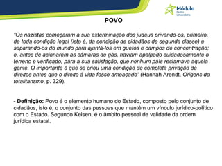 POVO “ Os nazistas começaram a sua exterminação dos judeus privando-os, primeiro, de toda condição legal (isto é, da condição de cidadãos de segunda classe) e separando-os do mundo para ajuntá-los em guetos e campos de concentração; e, antes de acionarem as câmaras de gás, haviam apalpado cuidadosamente o terreno e verificado, para a sua satisfação, que nenhum país reclamava aquela gente. O importante é que se criou uma condição de completa privação de direitos antes que o direito à vida fosse ameaçado”  (Hannah Arendt,  Origens do totalitarismo , p. 329).  -  Definição:  Povo é o elemento humano do Estado, composto pelo conjunto de cidadãos, isto é, o conjunto das pessoas que mantêm um vínculo jurídico-político com o Estado. Segundo Kelsen, é o âmbito pessoal de validade da ordem jurídica estatal.  