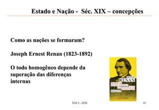 Estado e Nação - Séc. XIX – concepções
Como as nações se formaram?
Joseph Ernest Renan (1823-1892)
O todo homogêneo depende da
superação das diferenças
internas
TGE I - 2020 10
 