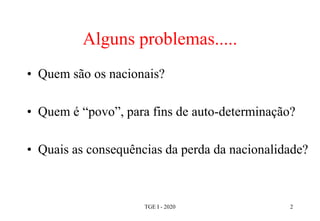Alguns problemas.....
• Quem são os nacionais?
• Quem é “povo”, para fins de auto-determinação?
• Quais as consequências da perda da nacionalidade?
TGE I - 2020 2
 