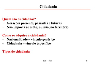 Cidadania
Quem são os cidadãos?
• Gerações presente, passadas e futuras
• Não importa se estão, ou não, no território
Como se adquire a cidadania?
• Nacionalidade – vínculo genérico
• Cidadania – vínculo específico
Tipos de cidadania
TGE I - 2020 5
 