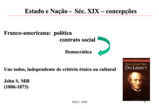Estado e Nação - Séc. XIX – concepções
Franco-americana: política
contrato social
Democrática
Une todos, independente de critério étnico ou cultural
John S. Mill
(1806-1873)
TGE I - 2020 9
 
