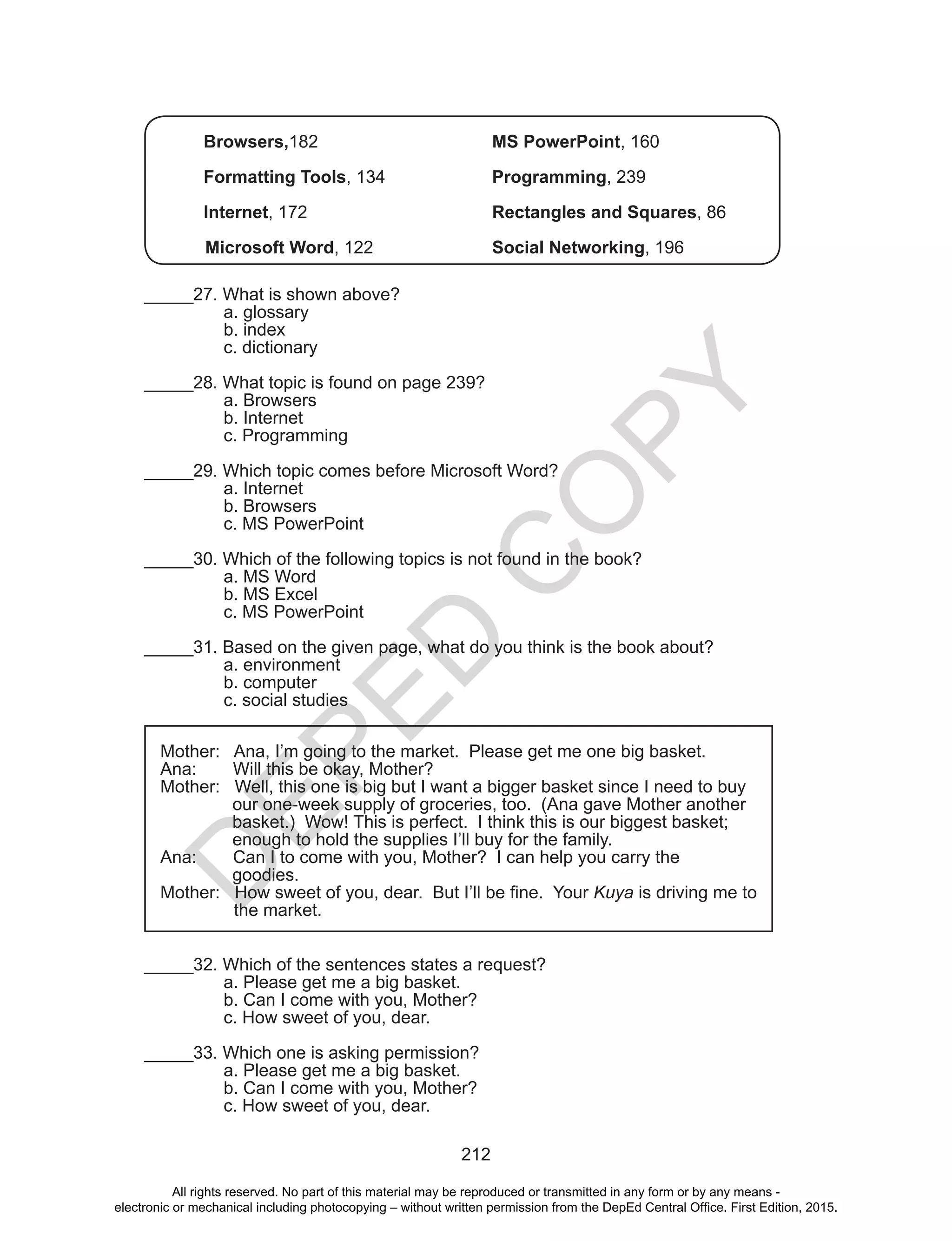 D
EPED
C
O
PY
212
Browsers,182				MS PowerPoint, 160
		
Formatting Tools, 134		 Programming, 239
Internet, 172				Rectangles and Squares, 86
Microsoft Word, 122			 Social Networking, 196
_____27. What is shown above?
a. glossary	 	
b. index		
c. dictionary
_____28. What topic is found on page 239?
a. Browsers	
b. Internet		
c. Programming
_____29. Which topic comes before Microsoft Word?
a. Internet		
b. Browsers	
c. MS PowerPoint
_____30. Which of the following topics is not found in the book?
a. MS Word	
b. MS Excel	
c. MS PowerPoint
_____31. Based on the given page, what do you think is the book about?
a. environment		
b. computer	
c. social studies
Mother: Ana, I’m going to the market. Please get me one big basket.
Ana:	 Will this be okay, Mother?
Mother: Well, this one is big but I want a bigger basket since I need to buy
our one-week supply of groceries, too. (Ana gave Mother another
basket.) Wow! This is perfect. I think this is our biggest basket;
enough to hold the supplies I’ll buy for the family.
Ana:	 Can I to come with you, Mother? I can help you carry the
goodies.	
Mother: How sweet of you, dear. But I’ll be fine. Your Kuya is driving me to
the market.
_____32. Which of the sentences states a request?
a. Please get me a big basket.
b. Can I come with you, Mother?
c. How sweet of you, dear.
_____33. Which one is asking permission?
a. Please get me a big basket.
b. Can I come with you, Mother?
c. How sweet of you, dear.
All rights reserved. No part of this material may be reproduced or transmitted in any form or by any means -
electronic or mechanical including photocopying – without written permission from the DepEd Central Office. First Edition, 2015.
 