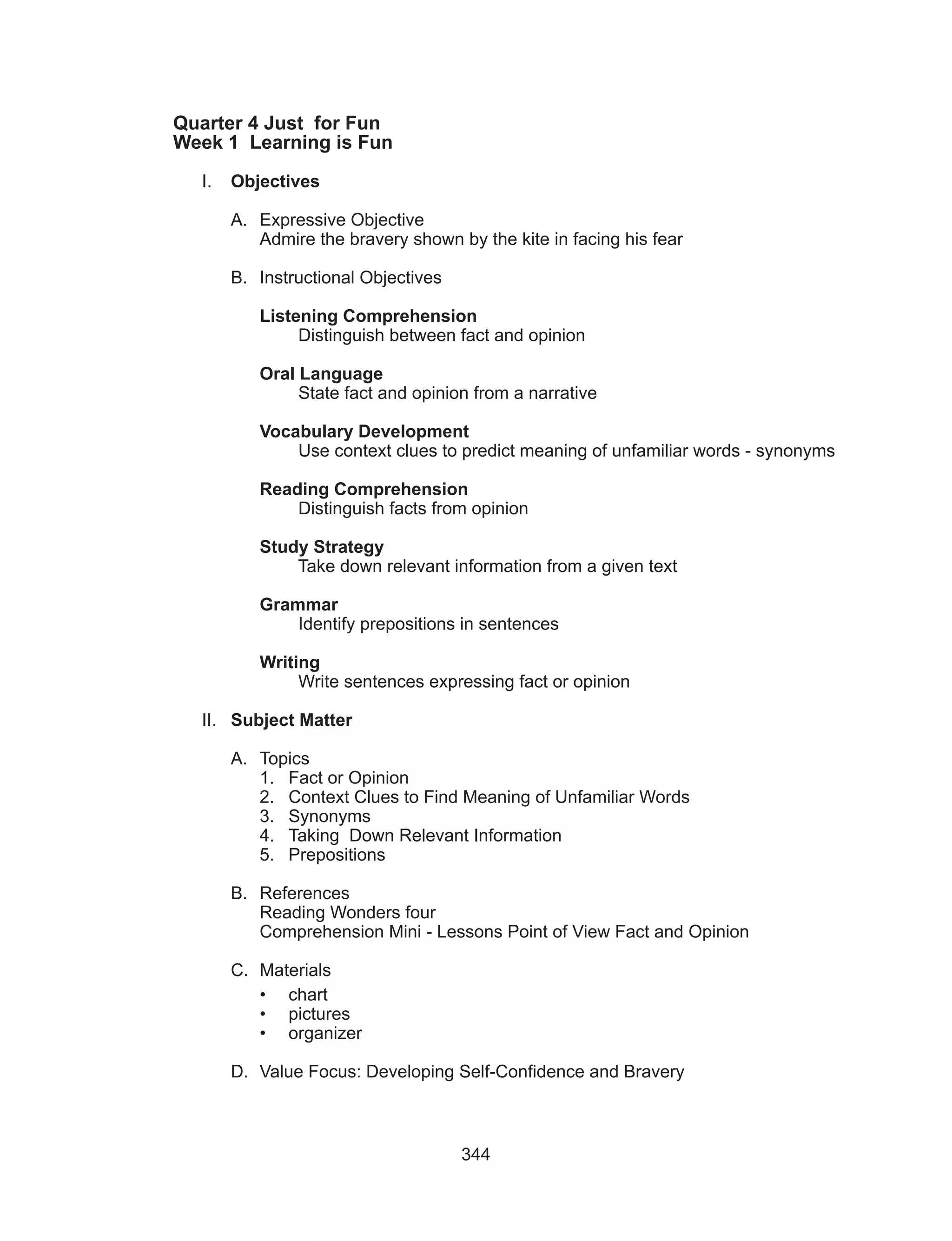 344
Quarter 4 Just for Fun
Week 1 Learning is Fun
I.	 Objectives
A.	 Expressive Objective
Admire the bravery shown by the kite in facing his fear
B.	 Instructional Objectives
Listening Comprehension
	 Distinguish between fact and opinion
Oral Language
	 State fact and opinion from a narrative
Vocabulary Development
	 Use context clues to predict meaning of unfamiliar words - synonyms
Reading Comprehension
	 Distinguish facts from opinion
Study Strategy
	 Take down relevant information from a given text
Grammar
	 Identify prepositions in sentences
Writing
	 Write sentences expressing fact or opinion
II.	 Subject Matter
A.	Topics
1.	 Fact or Opinion
2.	 Context Clues to Find Meaning of Unfamiliar Words
3.	 Synonyms
4.	 Taking Down Relevant Information
5.	Prepositions
B.	References
Reading Wonders four
Comprehension Mini - Lessons Point of View Fact and Opinion
C.	Materials
•	chart
•	pictures
•	 organizer
D.	 Value Focus: Developing Self-Confidence and Bravery
 