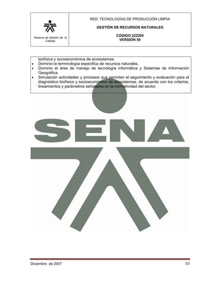 RED: TECNOLOGÍAS DE PRODUCCIÓN LIMPIA

                                       GESTIÓN DE RECURSOS NATURALES

    Sistema de Gestión de la
                                                  CODIGO 222205
            Calidad                                VERSIÓN 50




       biofísica y socioeconómica de ecosistemas.
•      Dominio la terminología especifica de recursos naturales.
•      Dominio el área de manejo de tecnología informática y Sistemas de Información
       Geográfica.
•      Simulación actividades y procesos que permitan el seguimiento y evaluación para el
       diagnóstico biofísico y socioeconómico de ecosistemas, de acuerdo con los criterios,
       lineamientos y parámetros señalados en la normatividad del sector.




Diciembre de 2007                                                                       10 
 