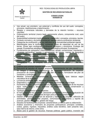 RED: TECNOLOGÍAS DE PRODUCCIÓN LIMPIA

                                        GESTIÓN DE RECURSOS NATURALES

    Sistema de Gestión de la
                                                   CODIGO 222205
            Calidad                                 VERSIÓN 50




•      Uso actual, uso prioritario, uso potencial y conflictos de uso del suelo: conceptos,
       principios, clasificaciones y determinación.
•      Riesgos y amenazas naturales y derivadas de la relación hombre – recursos
       naturales.
•      Ordenamiento territorial (marco legal, componente urbano, componente rural, usos
       del suelo).
•      Sostenibilidad ambiental (medio ambiente y desarrollo): conceptos, principios, teorías.
•      Contexto normativo y de política ambiental vigentes para la zonificación ambiental.
•      Categorías de zonificación y de uso definidos en la normatividad ambiental vigente.
•      Metodologías para la zonificación ambiental: Clase de capacidad de uso de las
       tierras, Zonas agro ecológicas, Zonificación ecológica y económica, Ecología del
       paisaje, Ecosistemas estratégicos, Estructura ecológica principal, Ecoregiones.
•      Fundamentos de cartografía y fotointerpretación: escala, convenciones, orientación y
       ubicación cartográfica, manejo y actualización de mapas, manejo de fotografías
       aéreas (fotolectura, fotoanálisis y fotointerpretación).
•      Impacto ambiental: definición, principios, propósitos, alcances, marco normativo.
•      Tipos de impacto ambiental y sus características.
•      Metodologías para la identificación y valoración de impactos ambientales: métodos
       cartográficos, listas de chequeo, control o verificación, métodos matriciales, entre
       otros.
•      Criterios para priorizar impactos ambientales.
•      Estructura de estudios de impacto ambiental: caracterización del sitio, identificación
       de riesgos y amenazas, identificación de impactos, valoración de impactos,
       priorización de impactos, formulación del plan de manejo, formulación del plan de
       monitoreo y contingencia.
•      Medidas correctoras, compensatorias y restauradoras: tipos básicos según
       naturaleza de la actividad.
•      La licencia ambiental: tipos, requisitos, procedimiento.
•      Diagnóstico y análisis participativos: conceptos, herramientas, marco legal.
•      Escenarios técnico – económicos para el uso coordinado y sostenible de los recursos
       agua, suelo, flora y fauna: prácticas de mitigación, control, conservación y
       restauración.
•      Tipología e importancia de los proyectos.
•      El marco lógico de los proyectos: planeación participativa, formulación, evaluación de
       riesgos y limitaciones, indicadores de logro para proyectos ambientales.
•      Gestión de proyectos: definición de alcances y objetivos del proyecto, definición de
       actividades, planificación del proyecto, comunicación, seguimiento y reporte de
       avances, gestión del cambio, gestión del riesgo.
•      Estudios de factibilidad de proyectos: características y criterios para su elaboración.
•      Análisis económico y financiero de proyectos participativos: principios contables,
       costos, gastos, ingresos, impuestos, análisis costo beneficio, valor presente neto,
       tasa interna de retorno, entre otros.
•      Bases para la gestión de recursos: finanzas públicas, gasto público, inversión del


Diciembre de 2007                                                                          12 
 