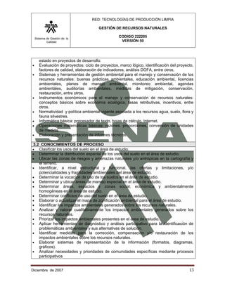 RED: TECNOLOGÍAS DE PRODUCCIÓN LIMPIA

                                        GESTIÓN DE RECURSOS NATURALES

    Sistema de Gestión de la
                                                   CODIGO 222205
            Calidad                                 VERSIÓN 50




       estado en proyectos de desarrollo.
•      Evaluación de proyectos: ciclo de proyectos, marco lógico, identificación del proyecto,
       factores de calidad, elaboración de indicadores, análisis DOFA, entre otros.
•      Sistemas y herramientas de gestión ambiental para el manejo y conservación de los
       recursos naturales: buenas prácticas ambientales, educación ambiental, licencias
       ambientales, planes de manejo ambiental, monitoreo ambiental, agendas
       ambientales, auditorías ambientales, medidas de mitigación, conservación,
       restauración, entre otros.
•      Instrumentos económicos para el manejo y conservación de recursos naturales:
       conceptos básicos sobre economía ecológica, tasas retributivas, incentivos, entre
       otros.
•      Normatividad y política ambiental vigente asociada a los recursos agua, suelo, flora y
       fauna silvestres.
•      Informática básica: procesador de texto, hojas de cálculo, Internet.
•      Operaciones matemáticas básicas: razones. proporciones, conversión de unidades
       de medida.
•      Elaboración y presentación de informes técnicos.

3.2 CONOCIMIENTOS DE PROCESO
•  Clasificar los usos del suelo en el área de estudio.
•  Determinar la distribución espacial de los usos del suelo en el área de estudio.
•  Ubicar las zonas de riesgos y amenazas naturales y/o antrópicas en la cartografía y
   el terreno.
• Identificar, a nivel estructural y funcional, las ofertas y limitaciones, y/o
   potencialidades y fragilidades ambientales del área de estudio.
• Determinar la vocación de uso de los suelos en el área de estudio.
• Determinar y ubicar áreas de manejo especial en el área de estudio.
• Determinar áreas, espacios y zonas social, económica y ambientalmente
   homogéneas en el área de estudio.
• Determinar conflictos de uso del suelo en el área de estudio.
• Elaborar o actualizar el mapa de zonificación ambiental para el área de estudio.
• Identificar los impactos ambientales generados sobre los recursos naturales.
• Analizar y valorar cualitativamente los impactos ambientales generados sobre los
   recursos naturales.
• Priorizar los impactos ambientales presentes en el área de estudio.
• Aplicar herramientas de diagnóstico y análisis participativo para la identificación de
   problemáticas ambientales y sus alternativas de solución.
• Identificar medidas para la corrección, compensación y/o restauración de los
   impactos ambientales sobre los recursos naturales.
• Elaborar sistemas de representación de la información (formatos, diagramas,
   gráficos).
• Analizar necesidades y prioridades de comunidades específicas mediante procesos
   participativos


Diciembre de 2007                                                                          13 
 