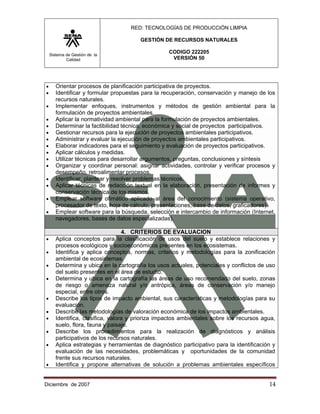 RED: TECNOLOGÍAS DE PRODUCCIÓN LIMPIA

                                        GESTIÓN DE RECURSOS NATURALES

    Sistema de Gestión de la
                                                   CODIGO 222205
            Calidad                                 VERSIÓN 50




•      Orientar procesos de planificación participativa de proyectos.
•      Identificar y formular propuestas para la recuperación, conservación y manejo de los
       recursos naturales.
•      Implementar enfoques, instrumentos y métodos de gestión ambiental para la
       formulación de proyectos ambientales.
•      Aplicar la normatividad ambiental para la formulación de proyectos ambientales.
•      Determinar la factibilidad técnica, económica y social de proyectos participativos.
•      Gestionar recursos para la ejecución de proyectos ambientales participativos.
•      Administrar y evaluar la ejecución de proyectos ambientales participativos.
•      Elaborar indicadores para el seguimiento y evaluación de proyectos participativos.
•      Aplicar cálculos y medidas.
•      Utilizar técnicas para desarrollar argumentos, preguntas, conclusiones y síntesis
•      Organizar y coordinar personal: asignar actividades, controlar y verificar procesos y
       desempeño, retroalimentar procesos.
•      Identificar, plantear y resolver problemas técnicos.
•      Aplicar técnicas de redacción textual en la elaboración, presentación de informes y
       conservación técnica de los mismos.
•      Emplear software ofimático aplicado al área del conocimiento (sistema operativo,
       procesador de texto, hoja de cálculo, presentaciones, base de datos, graficadores).
•      Emplear software para la búsqueda, selección e intercambio de información (Internet,
       navegadores, bases de datos especializadas).

                                   4. CRITERIOS DE EVALUACION
•      Aplica conceptos para la clasificación de usos del suelo y establece relaciones y
       procesos ecológicos y socioeconómicos presentes en los ecosistemas.
•      Identifica y aplica conceptos, normas, criterios y metodologías para la zonificación
       ambiental de ecosistemas.
•      Determina y ubica en la cartografía los usos actuales, potenciales y conflictos de uso
       del suelo presentes en el área de estudio.
•      Determina y ubica en la cartografía las áreas de uso recomendado del suelo, zonas
       de riesgo o amenaza natural y/o antrópica, áreas de conservación y/o manejo
       especial, entre otros.
•      Describe los tipos de impacto ambiental, sus características y metodologías para su
       evaluación.
•      Describe las metodologías de valoración económica de los impactos ambientales.
•      Identifica, clasifica, valora y prioriza impactos ambientales sobre los recursos agua,
       suelo, flora, fauna y paisaje.
•      Describe los procedimientos para la realización de diagnósticos y análisis
       participativos de los recursos naturales.
•      Aplica estrategias y herramientas de diagnóstico participativo para la identificación y
       evaluación de las necesidades, problemáticas y oportunidades de la comunidad
       frente sus recursos naturales.
•      Identifica y propone alternativas de solución a problemas ambientales específicos


Diciembre de 2007                                                                          14 
 