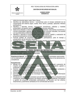 RED: TECNOLOGÍAS DE PRODUCCIÓN LIMPIA

                                       GESTIÓN DE RECURSOS NATURALES

    Sistema de Gestión de la
                                                  CODIGO 222205
            Calidad                                VERSIÓN 50




       sobre los recursos agua, suelo, flora y fauna.
•      Identifica las alternativas técnico – económicas para el manejo ambiental de los
       componentes del sistema (agua, suelos, flora, fauna y paisaje), aplicando métodos
       participativos.
•      Identifica y describe normas, instrumentos económicos, métodos y medidas
       ambientales y de gestión para el manejo de los recursos naturales.
•      Selecciona métodos e instrumentos de gestión ambiental, instrumentos económicos y
       normas ambientales vigentes para el manejo de los recursos naturales, de acuerdo
       con la problemática ambiental presente en el área de estudio.
•      Identifica y describe el procedimiento para la formulación, gestión y evaluación de
       proyectos participativos ambientales, sus tipos y características.
•      Formula perfiles de proyectos, con criterios participativos, para el manejo y
       conservación de los recursos naturales.
•      Describe los pasos y criterios para desarrollar estudios de factibilidad de proyectos
       participativos.
•      Analiza la viabilidad económica y social de proyectos ambientales participativos.
•      Organiza y administra los recursos involucrados en la implementación de proyectos
       forestales participativos.

                           5. PERFIL TECNICO DEL INSTRUCTOR
 Requisitos Académicos: Tecnólogo o profesional de las áreas relacionadas con las
 ciencias forestales, agronómicas o ambientales

 Experiencia laboral: mínimo dos años de experiencia en las actividades relacionadas
 con el ordenamiento de los recursos naturales renovables definidas en los elementos de
 competencia

Competencias:
• Manejo de los procesos y metodologías de zonificación ambiental, evaluación de
  impacto ambiental, diagnóstico y planeación participativos, formulación, gestión y
  evaluación de proyectos ambientales.
• Dominio de los sistemas, técnicas y tecnologías para la zonificación ambiental y
  evaluación de impactos ambientales en los ecosistemas.
• Dominio de la terminología especifica de los recursos naturales.
• Dominio del área de manejo de tecnología informática y Sistemas de Información
  Geográfica.
• Simulación de actividades y procesos que permitan el seguimiento y evaluación de la
  zonificación ambiental, evaluación de impacto ambiental de ecosistemas, formulación
  y gestión de proyectos ambientales participativos, de acuerdo con los criterios,
  lineamientos y parámetros señalados en la normatividad del sector.




Diciembre de 2007                                                                        15 
 