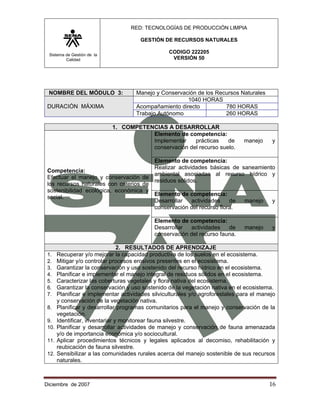 RED: TECNOLOGÍAS DE PRODUCCIÓN LIMPIA

                                        GESTIÓN DE RECURSOS NATURALES

 Sistema de Gestión de la
                                                   CODIGO 222205
         Calidad                                    VERSIÓN 50




 NOMBRE DEL MÓDULO 3:                 Manejo y Conservación de los Recursos Naturales
                                                        1040 HORAS
 DURACIÓN MÁXIMA                      Acompañamiento directo          780 HORAS
                                      Trabajo Autónomo                260 HORAS

                            1. COMPETENCIAS A DESARROLLAR
                                       Elemento de competencia:
                                       Implementar    prácticas    de           manejo     y
                                       conservación del recurso suelo.

                                         Elemento de competencia:
                                         Realizar actividades básicas de saneamiento
 Competencia:
                                         ambiental asociadas al recurso hídrico y
 Efectuar el manejo y conservación de
                                         residuos sólidos.
 los recursos naturales con criterios de
 sostenibilidad ecológica, económica y
                                         Elemento de competencia:
 social.
                                         Desarrollar    actividades   de  manejo   y
                                         conservación del recurso flora.

                                             Elemento de competencia:
                                             Desarrollar  actividades    de     manejo     y
                                             conservación del recurso fauna.

                                 2. RESULTADOS DE APRENDIZAJE
 1.    Recuperar y/o mejorar la capacidad productiva de los suelos en el ecosistema.
 2.    Mitigar y/o controlar procesos erosivos presentes en el ecosistema.
 3.    Garantizar la conservación y uso sostenido del recurso hídrico en el ecosistema.
 4.    Planificar e implementar el manejo integral de residuos sólidos en el ecosistema.
 5.    Caracterizar las coberturas vegetales y flora nativa del ecosistema.
 6.    Garantizar la conservación y uso sostenido de la vegetación nativa en el ecosistema.
 7.    Planificar e implementar actividades silviculturales y/o agroforestales para el manejo
       y conservación de la vegetación nativa.
 8.    Planificar y desarrollar programas comunitarios para el manejo y conservación de la
       vegetación.
 9.    Identificar, inventariar y monitorear fauna silvestre.
 10.   Planificar y desarrollar actividades de manejo y conservación de fauna amenazada
       y/o de importancia económica y/o sociocultural.
 11.   Aplicar procedimientos técnicos y legales aplicados al decomiso, rehabilitación y
       reubicación de fauna silvestre.
 12.   Sensibilizar a las comunidades rurales acerca del manejo sostenible de sus recursos
       naturales.



Diciembre de 2007                                                                         16 
 