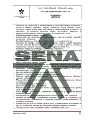 RED: TECNOLOGÍAS DE PRODUCCIÓN LIMPIA

                                        GESTIÓN DE RECURSOS NATURALES

    Sistema de Gestión de la
                                                   CODIGO 222205
            Calidad                                 VERSIÓN 50




       programas de capacitación y herramientas de comunicación (talleres ambientales,
       recorridos dirigidos, encuestas, Internet, bibliotecas, técnica dinámica grupal,
       senderismo, juegos al aire libre); elaboración de medios didácticos, preparación y
       adecuación de ambientes educativos, diseño, programación, evaluación y
       seguimiento de programas educativos, gestión de recursos, entre otros.
•      Política nacional de educación ambiental.
•      Fundamentos de cartografía y fotointerpretación: georeferenciación, ubicación
       cartográfica y fotolectura.
•      Papel de la vegetación en la conservación del suelo y la regulación hídrica.
•      Principios de ecología vegetal: grupos ecológicos, sucesión natural, estructura
       vertical y horizontal de las comunidades vegetales, bosques de galería, amenazas,
       endemismos, fenología, productos y usos de la vegetación, entre otros.
•      Elementos de botánica: morfología, sistemática y etnobotánica.
•      Técnicas de muestreo: parcelas y transectos, herborización, medida o estimación de
       coberturas, elaboración de inventarios.
•      Selección de especies para programas de repoblación vegetal.
•      Selección y manejo de árboles semilleros.
•      Recolección y manejo de semillas.
•      Fundamentos técnicos para el establecimiento y manejo de viveros: propagación
       sexual y asexual de especies vegetales.
•      Estrategias para la conservación de la biodiversidad florística: áreas protegidas,
       corredores biológicos, parques ecológicos, bancos de germoplasma, plantaciones
       energéticas, forrajeras y maderables, árboles semilleros, valoración económica,
       ecoturismo, entre otras.
•      Las externalidades del bosque: conceptos y principios.
•      Silvicultura comunitaria: conceptos, principios, estrategias.
•      Sistemas agroforestales: generalidades, clasificación, planeamiento, selección,
       manejo y evaluación.
•      Manejo del bosque natural: conceptos básicos, manejo de la regeneración natural,
       enriquecimiento, etc.
•      Incentivos forestales (Ley 139 de 1994)
•      Ley general forestal (Ley 1021 de 2006)
•      Normatividad ambiental asociada al manejo y conservación del recurso flora: Decreto
       2811 de 1974, entre otros.
•      Fauna silvestre: generalidades, clasificación, características y usos (aves, peces
       mamíferos, reptiles)
•      Fundamentos de anatomía y fisiología animal: anfibios, reptiles, aves, mamíferos.
•      Ecología de poblaciones y comunidades aplicadas al manejo y conservación de
       recursos naturales: evaluación de la distribución, natalidad, crianza, supervivencia y
       mortalidad, entre otros.
•      Principios de autoecología: hábitat, características, comportamientos, adaptaciones y
       factores limitantes de las especies más representativas de la fauna colombiana.
•      Técnicas de diagnóstico participativo: talleres, entrevistas, entre otros.


Diciembre de 2007                                                                         18 
 