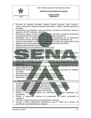 RED: TECNOLOGÍAS DE PRODUCCIÓN LIMPIA

                                       GESTIÓN DE RECURSOS NATURALES

    Sistema de Gestión de la
                                                 CODIGO 222205
            Calidad                               VERSIÓN 50




•      Técnicas de muestreo faunístico: métodos directos (capturas- caza, trampas-,
       censos, transectos), métodos indirectos (excrementos, huellas y sendas dejadas por
       animales).
•      Fundamentos de cartografía: manejo de brújula y principios de orientación, manejo y
       aplicación del GPS, ubicación cartográfica.
•      Técnicas de captura, manejo, medición, marcaje, liberación y monitoreo empleadas
       para diferentes especies (principalmente aves, reptiles y mamíferos).
•      Estrategias para la conservación de especies amenazadas y/o de importancia
       sociocultural: manejo del hábitat, reubicación, reintroducción, repoblación, etc.
•      Especies Amenazadas en Colombia y categorías de estado de conservación de las
       especies: libro rojo de especies amenazadas, resoluciones de las CAR’s,
•      Manejo de fauna silvestre decomisada.
•      Reglamentación para el transporte de animales vivos.
•      Nutrición y dieta de animales silvestres en cautiverio.
•      Manejo y aprovechamiento de fauna silvestre en cautiverio (zoocría).
•      Infraestructura básica para los diferentes tipos de manejo: comederos, madrigueras,
       nidos, bebederos, zoocriaderos
•      Productos y subproductos de origen animal: aspectos básicos sobre su obtención,
       procesamiento y comercialización.
•      Instituciones encargadas del manejo y conservación de la fauna silvestre: DAMA,
       CAR’s, CIFFA, Área Metropolitana, Zoológicos, entre otras: actividades, servicios y
       programas.
•      Marco legal para el manejo y conservación de fauna silvestre: Decreto 2811 de 1974,
       Decreto 1608 de 1978, entre otros.
•      Operaciones matemáticas básicas: razones. proporciones, conversión de unidades
       de medida.
•      Administración básica: manejo de inventarios y personal.
•      Informática básica: procesador de texto, hojas de cálculo, Internet.
•      Elaboración y presentación de registros e informes técnicos.

3.2 CONOCIMIENTOS DE PROCESO
•  Tomar muestras de suelo y caracterizar perfiles.
•  Identificar las propiedades físicas, químicas y biológicas de los suelos.
•  Identificar los procesos de degradación de los suelos en el ecosistema.
•  Caracterizar procesos erosivos en el ecosistema.
•  Determinar la capacidad agrológica de los suelos.
•  Planear e implementar prácticas de conservación de suelos modificando sus
   propiedades.
• Planear e implementar prácticas de conservación de suelos controlando la
   vegetación.
• Formular y aplicar técnicas para la estabilización de taludes.
• Formular y aplicar tratamientos biomecánicos para el control de la erosión, de
   acuerdo con sus características y magnitud.


Diciembre de 2007                                                                      19 
 