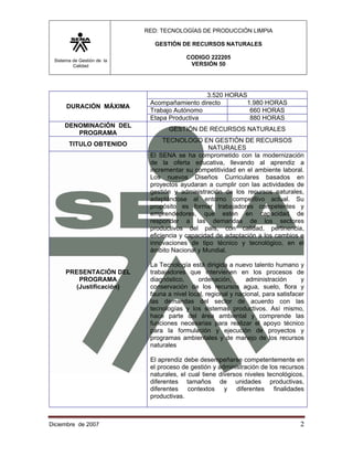 RED: TECNOLOGÍAS DE PRODUCCIÓN LIMPIA

                               GESTIÓN DE RECURSOS NATURALES

 Sistema de Gestión de la
                                          CODIGO 222205
         Calidad                           VERSIÓN 50




                                              3.520 HORAS
                             Acompañamiento directo      1.980 HORAS
      DURACIÓN MÁXIMA
                             Trabajo Autónomo             660 HORAS
                             Etapa Productiva             880 HORAS
     DENOMINACIÓN DEL
                                   GESTIÓN DE RECURSOS NATURALES
        PROGRAMA
                                  TECNOLOGO EN GESTIÓN DE RECURSOS
       TITULO OBTENIDO
                                                 NATURALES
                             El SENA se ha comprometido con la modernización
                             de la oferta educativa, llevando al aprendiz a
                             incrementar su competitividad en el ambiente laboral.
                             Los nuevos Diseños Curriculares basados en
                             proyectos ayudaran a cumplir con las actividades de
                             gestión y administración de los recursos naturales,
                             adaptándose al entorno competitivo actual. Su
                             propósito es formar trabajadores competentes y
                             emprendedores, que estén en capacidad de
                             responder a las demandas de los sectores
                             productivos del país, con calidad, pertinencia,
                             eficiencia y capacidad de adaptación a los cambios e
                             innovaciones de tipo técnico y tecnológico, en el
                             ámbito Nacional y Mundial.

                             La Tecnología está dirigida a nuevo talento humano y
      PRESENTACIÓN DEL       trabajadores que intervienen en los procesos de
         PROGRAMA            diagnóstico,     ordenación,       administración       y
        (Justificación)      conservación de los recursos agua, suelo, flora y
                             fauna a nivel local, regional y nacional, para satisfacer
                             las demandas del sector de acuerdo con las
                             tecnologías y los sistemas productivos. Así mismo,
                             hace parte del área ambiental y comprende las
                             funciones necesarias para realizar el apoyo técnico
                             para la formulación y ejecución de proyectos y
                             programas ambientales y de manejo de los recursos
                             naturales

                             El aprendiz debe desempeñarse competentemente en
                             el proceso de gestión y administración de los recursos
                             naturales, el cual tiene diversos niveles tecnológicos,
                             diferentes tamaños de unidades productivas,
                             diferentes contextos y diferentes finalidades
                             productivas.



Diciembre de 2007                                                                   2 
 