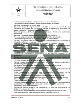RED: TECNOLOGÍAS DE PRODUCCIÓN LIMPIA

                                       GESTIÓN DE RECURSOS NATURALES

    Sistema de Gestión de la
                                                  CODIGO 222205
            Calidad                                VERSIÓN 50




•      Identificar las características fisicoquímicas del agua en el ecosistema.
•      Caracterizar la oferta y demanda del recurso hídrico en el ecosistema.
•      Identificar los conflictos de uso del agua.
•      Coordinar tareas de implementación, detección, evaluación y control de los
       problemas relacionados con los sistemas básicos de captación y distribución de
       aguas, tratamiento y disposición de aguas residuales.
•      Gestionar procesos de legalización del uso del recurso hídrico ante autoridades
       ambientales.
•      Identificar y establecer áreas de protección para el recurso hídrico.
•      Promover la conservación y el uso racional del agua en las comunidades.
•      Caracterizar la generación de los residuos sólidos en el ecosistema.
•      Planear y coordinar actividades para el manejo, tratamiento y disposición de residuos
       sólidos domiciliarios y de la producción.
•      Participar en la elaboración y ejecución de proyectos de Educación Ambiental.
•      Ubicar en la cartografía la localización y distribución de las coberturas vegetales
       naturales en el ecosistema.
•      Identificar los aspectos estructurales y funcionales de las coberturas vegetales
       naturales en el ecosistema.
•      Identificar especies de la comunidad vegetal.
•      Identificar las características etnobotánicas de las especies vegetales en el
       ecosistema.
•      Efectuar seguimientos fenológicos, recolección y manejo de semillas a especies de
       importancia científica, económica, ecológica y/o sociocultural.
•      Coordinar la propagación de material vegetal en viveros.
•      Planear y desarrollar repoblaciones vegetales con criterios técnicos, ambientales,
       económicos y sociales.
•      Recomendar acciones para la conservación de la biodiversidad florística.
•      Formular acciones para el manejo del bosque natural.
•      Identificar, planear y coordinar la implementación de opciones agroforestales en el
       ecosistema.
•      Aplicar estrategias e instrumentos para la recolección de información con la
       comunidad: fauna presente o extinta, distribución, usos asociados, entre otros.
•      Identificar y establecer puntos de observación y evaluación de fauna silvestre.
•      Desarrollar estudios de campo para la identificación y evaluación de fauna silvestre.
•      Capturar, caracterizar y marcar fauna silvestre.
•      Liberar y monitorear fauna silvestre.
•      Formular estrategias de manejo y conservación de fauna silvestre de acuerdo con
       características y el estado de la misma, y con las condiciones del ecosistema.
•      Rehabilitar y reubicar fauna silvestre.
•      Caracterizar especies silvestres con potencial para el desarrollo de programas de
       producción pecuaria (zoocría).
•      Involucrar a la comunidad en las actividades de manejo y conservación del suelo.
•      Seleccionar y manejar materiales, herramientas, máquinas y equipos


Diciembre de 2007                                                                        20 
 