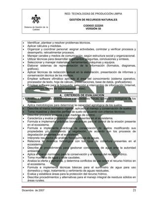 RED: TECNOLOGÍAS DE PRODUCCIÓN LIMPIA

                                         GESTIÓN DE RECURSOS NATURALES

    Sistema de Gestión de la
                                                    CODIGO 222205
            Calidad                                  VERSIÓN 50




•      Identificar, plantear y resolver problemas técnicos.
•      Aplicar cálculos y medidas.
•      Organizar y coordinar personal: asignar actividades, controlar y verificar procesos y
       desempeño, retroalimentar procesos.
•      Manejar canales y medios de comunicación, según estructura social y organizacional.
•      Utilizar técnicas para desarrollar argumentos, preguntas, conclusiones y síntesis.
•      Seleccionar y manejar materiales, herramientas, máquinas y equipos.
•      Elaborar sistemas de representación de la información (formatos, diagramas,
       gráficos).
•      Aplicar técnicas de redacción textual en la elaboración, presentación de informes y
       conservación técnica de los mismos.
•      Emplear software ofimático aplicado al área del conocimiento (sistema operativo,
       procesador de texto, hoja de cálculo, presentaciones, base de datos, graficadores).
•      Emplear software para la búsqueda, selección e intercambio de información (Internet,
       navegadores, bases de datos especializadas).

                                 4. CRITERIOS DE EVALUACION
•      Analiza e interpreta características y propiedades físicas, químicas y biológicas de los
       suelos.
•      Aplica metodologías para determinar la capacidad agrológica de los suelos.
•      Describe el marco normativo vigente, aplicado al manejo y conservación de suelos.
•      Toma muestras y describe perfiles de suelo de acuerdo con criterios técnicos.
•      Describe procesos erosivos y sus medidas de control.
•      Caracteriza y evalúa procesos erosivos presentes en el ecosistema.
•      Formula e implementa prácticas biomecánicas para el control de la erosión presente
       en el ecosistema.
•      Formula e implementa prácticas de conservación de suelos modificando sus
       propiedades y/o controlando la vegetación, de acuerdo con los procesos de
       degradación presentes en el ecosistema.
•      Interpreta resultados de análisis fisicoquímicos de aguas.
•      Relaciona la dinámica hidrológica con los tipos de cobertura presentes en el
       ecosistema.
•      Describe el procedimiento para gestionar concesiones de agua ante la autoridad
       ambiental.
•      Aplica el marco normativo para la conservación y el manejo del recurso hídrico.
•      Toma muestras de agua y mide caudales.
•      Analiza la oferta y demanda, y determina conflictos de uso sobre el recurso hídrico en
       el ecosistema.
•      Formula e implementa técnicas básicas para el suministro de agua para uso
       domestico y riego; tratamiento y vertimiento de aguas residuales.
•      Evalúa y establece áreas para la protección del recurso hídrico.
•      Describe procedimientos y alternativas para el manejo integral de residuos sólidos en
       áreas rurales.


Diciembre de 2007                                                                           21 
 