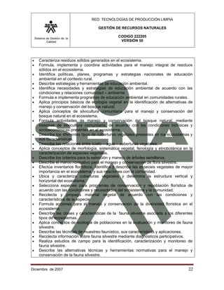RED: TECNOLOGÍAS DE PRODUCCIÓN LIMPIA

                                        GESTIÓN DE RECURSOS NATURALES

    Sistema de Gestión de la
                                                   CODIGO 222205
            Calidad                                 VERSIÓN 50




•      Caracteriza residuos sólidos generados en el ecosistema.
•      Formula, implementa y coordina actividades para el manejo integral de residuos
       sólidos en el ecosistema.
•      Identifica políticas, planes, programas y estrategias nacionales de educación
       ambiental en el contexto rural.
•      Describe estrategias y herramientas de educación ambiental.
•      Identifica necesidades y estrategias de educación ambiental de acuerdo con las
       condiciones y relaciones comunidad – ambiente.
•      Formula e implementa programas de educación ambiental en comunidades rurales.
•      Aplica principios básicos de ecología vegetal en la identificación de alternativas de
       manejo y conservación del bosque natural.
•      Aplica conceptos de silvicultura comunitaria para el manejo y conservación del
       bosque natural en el ecosistema.
•      Formula actividades de manejo y conservación del bosque natural, mediante
       sistemas de silvicultura comunitaria, de acuerdo con las condiciones biofísicas y
       socioeconómicas presentes en el ecosistema.
•      Describe los diferentes tipos de coberturas vegetales presentes en los ecosistemas y
       sus características.
•      Describe las relaciones entre suelo – agua – coberturas vegetales.
•      Aplica conceptos de morfología, sistemática vegetal, fenología y etnobotánica en la
       caracterización de especies vegetales.
•      Describe los criterios para la selección y manejo de árboles semilleros.
•      Describe el marco normativo para el manejo y conservación de flora silvestre.
•      Efectúa inventarios florísticos, identifica y describe las especies vegetales de mayor
       importancia en el ecosistema, y sus relaciones con la comunidad.
•      Ubica y caracteriza coberturas vegetales y determina la estructura vertical y
       horizontal del ecosistema.
•      Selecciona especies para programas de conservación y repoblación florística de
       acuerdo con las condiciones y necesidades del ecosistema y la comunidad.
•      Recolecta y propaga material vegetal de acuerdo con las condiciones y
       características de la especie.
•      Formula acciones para el manejo y conservación de la diversidad florística en el
       ecosistema.
•      Describe las clases y características de la fauna silvestre asociada a los diferentes
       tipos de ecosistemas.
•      Aplica conceptos de ecología de poblaciones en la evaluación y monitoreo de fauna
       silvestre.
•      Describe las técnicas de muestreo faunístico, sus características y aplicaciones.
•      Recolecta información sobre fauna silvestre mediante diagnósticos participativos.
•      Realiza estudios de campo para la identificación, caracterización y monitoreo de
       fauna silvestre.
•      Describe las alternativas técnicas y herramientas normativas para el manejo y
       conservación de la fauna silvestre.


Diciembre de 2007                                                                         22 
 