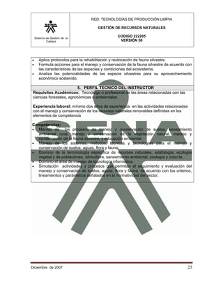 RED: TECNOLOGÍAS DE PRODUCCIÓN LIMPIA

                                       GESTIÓN DE RECURSOS NATURALES

    Sistema de Gestión de la
                                                 CODIGO 222205
            Calidad                               VERSIÓN 50




•      Aplica protocolos para la rehabilitación y reubicación de fauna silvestre.
•      Formula acciones para el manejo y conservación de la fauna silvestre de acuerdo con
       las características de las especies y condiciones del ecosistema.
•      Analiza las potencialidades de las especie silvestres para su aprovechamiento
       económico sostenido.

                           5. PERFIL TECNICO DEL INSTRUCTOR
 Requisitos Académicos: Tecnólogo o profesional de las áreas relacionadas con las
 ciencias forestales, agronómicas o ambientales

 Experiencia laboral: mínimo dos años de experiencia en las actividades relacionadas
 con el manejo y conservación de los recursos naturales renovables definidas en los
 elementos de competencia

Competencias:
• Manejo de     los procesos de manejo y conservación de suelos, saneamiento
  ambiental rural, manejo y conservación de la vegetación natural, manejo y
  conservación de la fauna silvestre, y educación ambiental.
• Manejo de los sistemas, métodos, técnicas y tecnologías para el manejo y
  conservación de suelos, aguas, flora y fauna.
• Dominio de la terminología especifica de recursos naturales, edafología, ecología
  vegetal y de poblaciones, silvicultura, saneamiento ambiental, zoología y zoocría.
• Dominio el área de manejo de tecnología informática.
• Simulación actividades y procesos que permitan el seguimiento y evaluación del
  manejo y conservación de suelos, aguas, flora y fauna, de acuerdo con los criterios,
  lineamientos y parámetros señalados en la normatividad del sector.




Diciembre de 2007                                                                      23 
 