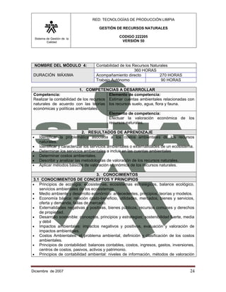 RED: TECNOLOGÍAS DE PRODUCCIÓN LIMPIA

                                        GESTIÓN DE RECURSOS NATURALES

    Sistema de Gestión de la
                                                   CODIGO 222205
            Calidad                                 VERSIÓN 50




    NOMBRE DEL MÓDULO 4:              Contabilidad de los Recursos Naturales
                                                           360 HORAS
 DURACIÓN MÁXIMA                      Acompañamiento directo            270 HORAS
                                      Trabajo Autónomo                  90 HORAS

                           1. COMPETENCIAS A DESARROLLAR
 Competencia:                             Elemento de competencia:
 Realizar la contabilidad de los recursos Estimar cuentas ambientales relacionadas con
 naturales de acuerdo con las teorías los recursos suelo, agua, flora y fauna.
 económicas y políticas ambientales.
                                          Elemento de competencia:
                                          Efectuar la valoración económica de los
                                          recursos naturales.

                                2. RESULTADOS DE APRENDIZAJE
•      Identificar la problemática asociada a los costos ambientales de los recursos
       naturales.
•      Identificar y caracterizar los servicios ambientales o externalidades de un ecosistema.
•      Determinar los servicios ambientales a incluir en las cuentas ambientales
•      Determinar costos ambientales.
•      Describir y analizar las metodologías de valoración de los recursos naturales.
•      Aplicar métodos básicos de valoración económica de los recursos naturales.

                                   3. CONOCIMIENTOS
3.1 CONOCIMIENTOS DE CONCEPTOS Y PRINCIPIOS
• Principios de ecología: ecosistemas, ecosistemas estratégicos, balance ecológico,
   servicios ambientales de los ecosistemas.
• Medio ambiente y desarrollo económico: antecedentes, principios, teorías y modelos.
• Economía básica: relación costo-beneficio, utilidades, mercados, bienes y servicios,
   oferta y demanda, fallas de mercado.
• Externalidades negativas y positivas, bienes públicos, recursos comunes y derechos
   de propiedad.
• Desarrollo sostenible: conceptos, principios y estrategias; sostenibilidad fuerte, media
   y débil
• Impactos ambientales: impactos negativos y positivos, evaluación y valoración de
   impactos ambientales.
• Costos Ambientales: el problema ambiental, definición y clasificación de los costos
   ambientales.
• Principios de contabilidad: balances contables, costos, ingresos, gastos, inversiones,
   centros de costos, pasivos, activos y patrimonio.
• Principios de contabilidad ambiental: niveles de información, métodos de valoración



Diciembre de 2007                                                                          24 
 