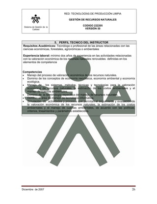 RED: TECNOLOGÍAS DE PRODUCCIÓN LIMPIA

                                    GESTIÓN DE RECURSOS NATURALES

 Sistema de Gestión de la
                                              CODIGO 222205
         Calidad                               VERSIÓN 50




                         5. PERFIL TECNICO DEL INSTRUCTOR
 Requisitos Académicos: Tecnólogo o profesional de las áreas relacionadas con las
 ciencias económicas, forestales, agronómicas o ambientales

 Experiencia laboral: mínimo dos años de experiencia en las actividades relacionadas
 con la valoración económica de los recursos naturales renovables definidas en los
 elementos de competencia


Competencias
• Manejo del proceso de valoración económica de los recursos naturales.
• Dominio de los conceptos de economía neoclásica, economía ambiental y economía
  ecológica.
• Manejo de       los sistemas, métodos, técnicas y tecnologías para la valoración
  económica de recursos naturales, la estimación de los costos ambientales y el
  manejo de cuentas ambientales.
• Dominio de la terminología especifica del manejo de recursos naturales.
• Dominio el área de manejo de tecnología informática.
• Simulación de actividades y procesos que permitan el seguimiento y evaluación de
  la valoración económica de los recursos naturales, la estimación de los costos
  ambientales y el manejo de cuentas ambientales, de acuerdo con las políticas,
  criterios, lineamientos y parámetros establecidos.




Diciembre de 2007                                                                      26 
 