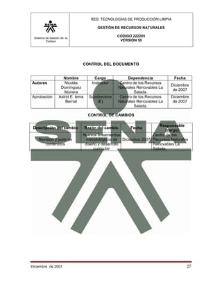 RED: TECNOLOGÍAS DE PRODUCCIÓN LIMPIA

                                         GESTIÓN DE RECURSOS NATURALES

 Sistema de Gestión de la
                                                    CODIGO 222205
         Calidad                                     VERSIÓN 50




                               CONTROL DEL DOCUMENTO


                    Nombre              Cargo            Dependencia           Fecha
Autores              Nicolás          Instructor     Centro de los Recursos
                                                                              Diciembre
                   Domínguez                        Naturales Renovables La
                                                                               de 2007
                     Múnera                                 Salada.
Aprobación        Astrid E. lema     Subdirectora    Centro de los Recursos   Diciembre
                      Bernal             (E)        Naturales Renovables La    de 2007
                                                            Salada.

                                    CONTROL DE CAMBIOS

                                                                    Responsable
 Descripción del cambio            Razón del cambio       Fecha
                                                                       (cargo)
                               Nuevos lineamientos               Centro de los
    Revisión y juste de          metodológicos de Diciembre 2007 Recursos Naturales
       contenidos               diseño y desarrollo              Renovables La
                                     curricular                  Salada.




Diciembre de 2007                                                                      27 
 