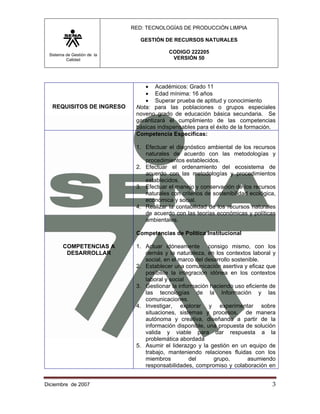 RED: TECNOLOGÍAS DE PRODUCCIÓN LIMPIA

                               GESTIÓN DE RECURSOS NATURALES

 Sistema de Gestión de la
                                         CODIGO 222205
         Calidad                          VERSIÓN 50




                                • Académicos: Grado 11
                                • Edad mínima: 16 años
                                • Superar prueba de aptitud y conocimiento
   REQUISITOS DE INGRESO     Nota: para las poblaciones o grupos especiales
                             noveno grado de educación básica secundaria. Se
                             garantizará el cumplimiento de las competencias
                             básicas indispensables para el éxito de la formación.
                             Competencia Especificas:

                             1. Efectuar el diagnóstico ambiental de los recursos
                                naturales de acuerdo con las metodologías y
                                procedimientos establecidos.
                             2. Efectuar el ordenamiento del ecosistema de
                                acuerdo con las metodologías y procedimientos
                                establecidos.
                             3. Efectuar el manejo y conservación de los recursos
                                naturales con criterios de sostenibilidad ecológica,
                                económica y social.
                             4. Realizar la contabilidad de los recursos naturales
                                de acuerdo con las teorías económicas y políticas
                                ambientales.

                             Competencias de Política Institucional

       COMPETENCIAS A        1. Actuar idóneamente consigo mismo, con los
        DESARROLLAR             demás y la naturaleza, en los contextos laboral y
                                social, en el marco del desarrollo sostenible.
                             2. Establecer una comunicación asertiva y eficaz que
                                posibilite la integración idónea en los contextos
                                laboral y social
                             3. Gestionar la información haciendo uso eficiente de
                                las tecnologías de la Información y las
                                comunicaciones.
                             4. Investigar, explorar y experimentar sobre
                                situaciones, sistemas y procesos, de manera
                                autónoma y creativa, diseñando a partir de la
                                información disponible, una propuesta de solución
                                valida y viable para dar respuesta a la
                                problemática abordada
                             5. Asumir el liderazgo y la gestión en un equipo de
                                trabajo, manteniendo relaciones fluidas con los
                                miembros          del       grupo,       asumiendo
                                responsabilidades, compromiso y colaboración en


Diciembre de 2007                                                                 3 
 