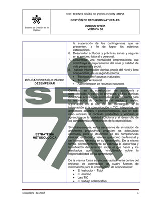 RED: TECNOLOGÍAS DE PRODUCCIÓN LIMPIA

                               GESTIÓN DE RECURSOS NATURALES

 Sistema de Gestión de la
                                         CODIGO 222205
         Calidad                          VERSIÓN 50




                                la superación de las contingencias que se
                                presenten, a fin de lograr los objetivos
                                establecidos.
                             6. Desarrollar actitudes y prácticas sanas y seguras
                                en el entorno laboral y personal.
                             7. Desarrollar una mentalidad emprendedora que
                                contribuya al mejoramiento del nivel y calidad de
                                vida personal y social.
                             8. Aplicar información técnica, propia del nivel y área
                                ocupacional, en un segundo idioma.
                                • Técnicos en Recursos Naturales
  OCUPACIONES QUE PUEDE         • Técnico Ambiental
       DESEMPEÑAR               • Administrador de recursos naturales

                             Centrada en la construcción de autonomía y
                             competencias a través de proyectos y otras técnicas
                             didácticas activas que estimulan el pensamiento para
                             la resolución de problemas simulados y reales;
                             soportadas en el uso de las tecnologías de la
                             información y la comunicación – TIC, integradas, en
                             ambientes abiertos y pluritecnológicos, que en todo
                             caso recrean el contexto productivo y vinculan al
                             aprendiz con la realidad cotidiana y el desarrollo de
                             las competencia profesionales de la especialidad.

                             Simultáneamente, estos escenarios de simulación de
                             ambientes productivos propician los adecuados
         ESTRATEGIA          estímulos para el desarrollo de las competencias
        METODOLOGICA         básicas, actitudes y valores que como profesional y
                             ser humano necesita en su desempeño. De la misma
                             forma, permanentemente se estimula la autocrítica y
                             la reflexión del aprendiz sobre el que hacer y los
                             resultados que logra, vinculándolo sobre la
                             responsabilidad de su aprendizaje.

                             De la misma forma se vinculan activamente dentro del
                             proceso de aprendizaje las cuatro fuentes de
                             información para la construcción de conocimiento:
                                 • El instructor - Tutor
                                 • El entorno
                                 • Las TIC
                                 • El trabajo colaborativo



Diciembre de 2007                                                                 4 
 