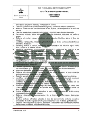 RED: TECNOLOGÍAS DE PRODUCCIÓN LIMPIA

                                        GESTIÓN DE RECURSOS NATURALES

    Sistema de Gestión de la
                                                   CODIGO 222205
            Calidad                                 VERSIÓN 50




       a través de fotografías aéreas y verificación en campo.
•      Describir y analizar las condiciones hidrológicas y climáticas del área de estudio.
•      Analizar y describir las características de los suelos y la topografía en el área de
       estudio.
•      Describir y examinar los aspectos florísticos y faunísticos en el área de estudio.
•      Recolectar, prensar, secar, almacenar y describir muestras botánicas, de suelos y
       aguas.
•      Elaborar y/o editar mapas temáticos sobre aspectos biofísicos para el área de
       estudio.
•      Identificar y analizar las relaciones y transformaciones de los componentes biofísicos
       en el área de estudio.
•      Estimar y evaluar la calidad, cantidad y disponibilidad de los recursos agua, suelo,
       flora y fauna en el área de estudio.
•      Identificar debilidades, oportunidades, fortalezas y amenazas en relación a los
       componentes biofísicos en el área de estudio.
•      Formular lineamientos para corregir las debilidades y amenazas, así como para
       potencializar las oportunidades, en relación a los componentes biofisicos del área de
       estudio.
•      Identificar y analizar los usos actuales del suelo en el área de estudio a partir de
       fotografías aéreas y verificación en campo.
•      Relacionar las variables que determinan los usos del suelo con los componentes
       biofísicos del área de estudio.
•      Obtener, organizar y analizar información sobre las variables socio – económicas de
       las comunidades, y su relación con los recursos naturales, en el área de estudio.
•      Interpretar y elaborar gráficas y diagramas estadísticos.
•      Elaborar y/o ajustar mapas temáticos con los usos del suelo y otros aspectos
       socioeconómicos, para el área de estudio.
•      Describir y analizar la demanda de bienes y servicios ambientales del ecosistema.
•      Identificar y analizar impactos ambientales (causas y agentes implicados), asociados
       a aspectos socioeconómicos (actividades antrópicas) en el área de estudio.
•      Identificar debilidades, oportunidades, fortalezas y amenazas relacionadas con los
       componentes socioeconómicos en el área de estudio.
•      Formular lineamientos para corregir las debilidades y amenazas, así como para
       potencializar las oportunidades, en relación a los componentes socioeconómicos del
       área de estudio.
•      Aplicar técnicas de redacción textual en la elaboración, presentación de informes y
       conservación técnica de los mismos
•      Elaborar sistemas de representación de la información (formatos, diagramas,
       gráficos)
•      Emplear software ofimático aplicado al área del conocimiento (sistema operativo,
       procesador de texto, hoja de cálculo, presentaciones, base de datos, graficadores)
•      Emplear software para la búsqueda, selección e intercambio de información (Internet,
       navegadores, bases de datos especializadas).


Diciembre de 2007                                                                          8 
 