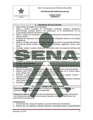 RED: TECNOLOGÍAS DE PRODUCCIÓN LIMPIA

                                       GESTIÓN DE RECURSOS NATURALES

    Sistema de Gestión de la
                                                  CODIGO 222205
            Calidad                                VERSIÓN 50




                                   4. CRITERIOS DE EVALUACION
•      Ubica el área de estudio en la cartografía.
•      Aplica y analiza conceptos de climatología, hidrología, geología, edafología,
       geomorfología, ecología básica y de poblaciones, en la caracterización de los
       componentes biofísicos del área de estudio.
•      Aplica y analiza los conceptos y criterios de caracterización socioeconómica para el
       área de estudio.
•      Establece las relaciones entre la información de las fotografías aéreas con los mapas
       topográficos.
•      Obtiene y analiza información de campo sobre algunos de los componentes biofísicos
       del área de estudio (suelos, topografía, clima, hidrología, vegetación, fauna, entre
       otros).
•      Consulta, ordena y analiza información secundaria sobre los aspectos biofísicos del
       área de estudio.
•      Diseña y aplica cuestionarios y otros formatos para la recolección de información.
•      Consulta y ordena la información para la descripción de los componentes
       socioeconómicos en el área de estudio
•      Describe los bienes y servicios ambientales de los recursos agua, suelo, flora, fauna
       y paisaje.
•      Establece y evalúa las relaciones entre los componentes biofísicos de un sitio, sus
       riesgos y potencialidades.
•      Identifica relaciones, transformaciones y oferta de los componentes biofísicos en el
       área de estudio.
•      Identifica la demanda (uso) de bienes y servicios ambientales en el área de estudio.
•      Elabora matriz DOFA relacionada con los recursos naturales de la cuenca (agua,
       suelo, paisaje, flora y fauna) y su relación con el hombre.
•      Describe y analiza los impactos, riesgos y amenazas de la relación hombre –
       recursos naturales.
•      Representa por medio de cuadros, tablas, gráficos y/o figuras la información obtenida
       para el área de estudio.
•      Actualiza y/o construye cartografía con la información obtenida.

                           5. PERFIL TECNICO DEL INSTRUCTOR
 Requisitos Académicos: Tecnólogo o Profesional en las áreas relacionadas con
 ciencias forestales, agronómicas o ambientales

 Experiencia laboral: mínimo dos años de experiencia en las actividades relacionadas
 con el diagnóstico ambiental de los recursos naturales renovables definidas en los
 elementos de competencia

Competencias
• Caracterización y evaluación biofísica y socioeconómica de ecosistemas.
• Dominio de los sistemas, métodos, técnicas y tecnologías para la caracterización


Diciembre de 2007                                                                         9 
 