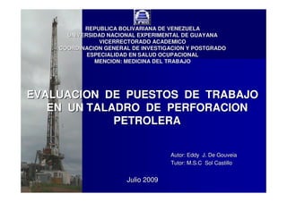 REPUBLICA BOLIVARIANA DE VENEZUELA
UNIVERSIDAD NACIONAL EXPERIMENTAL DE GUAYANA
VICERRECTORADO ACADEMICO
COORDINACION GENERAL DE INVESTIGACION Y POSTGRADO
ESPECIALIDAD EN SALUD OCUPACIONAL
MENCION: MEDICINA DEL TRABAJO

EVALUACION DE PUESTOS DE TRABAJO
EN UN TALADRO DE PERFORACION
PETROLERA
Autor: Eddy J. De Gouveia
Tutor: M.S.C Sol Castillo

Julio 2009

 