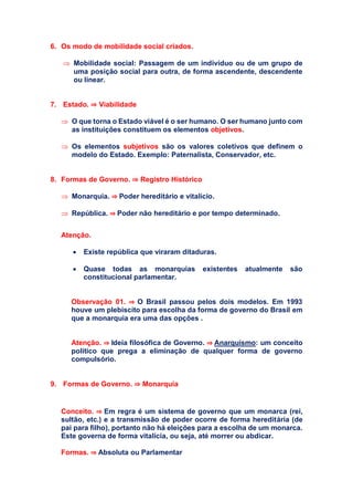 6. Os modo de mobilidade social criados.
 Mobilidade social: Passagem de um indivíduo ou de um grupo de
uma posição social para outra, de forma ascendente, descendente
ou linear.
7. Estado. ⇒ Viabilidade
 O que torna o Estado viável é o ser humano. O ser humano junto com
as instituições constituem os elementos objetivos.
 Os elementos subjetivos são os valores coletivos que definem o
modelo do Estado. Exemplo: Paternalista, Conservador, etc.
8. Formas de Governo. ⇒ Registro Histórico
 Monarquia. ⇒ Poder hereditário e vitalício.
 República. ⇒ Poder não hereditário e por tempo determinado.
Atenção.
 Existe república que viraram ditaduras.
 Quase todas as monarquias existentes atualmente são
constitucional parlamentar.
Observação 01. ⇒ O Brasil passou pelos dois modelos. Em 1993
houve um plebiscito para escolha da forma de governo do Brasil em
que a monarquia era uma das opções .
Atenção. ⇒ Ideia filosófica de Governo. ⇒ Anarquismo: um conceito
político que prega a eliminação de qualquer forma de governo
compulsório.
9. Formas de Governo. ⇒ Monarquia
Conceito. ⇒ Em regra é um sistema de governo que um monarca (rei,
sultão, etc.) e a transmissão de poder ocorre de forma hereditária (de
pai para filho), portanto não há eleições para a escolha de um monarca.
Este governa de forma vitalícia, ou seja, até morrer ou abdicar.
Formas. ⇒ Absoluta ou Parlamentar
 