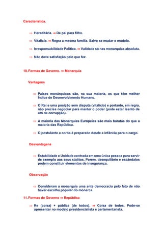 Característica.
 Hereditária. ⇒ De pai para filho.
 Vitalícia. ⇒ Regra a mesma família. Salvo se mudar o modelo.
 Irresponsabilidade Política. ⇒ Validade só nas monarquias absoluta.
 Não deve satisfação pelo que fez.
10.Formas de Governo. ⇒ Monarquia
Vantagens
 Países monárquicos são, na sua maioria, os que têm melhor
Índice de Desenvolvimento Humano.
 O Rei e uma posição sem disputa (vitalício) e portanto, em regra,
não precisa negociar para manter o poder (pode estar isento de
ato de corrupção).
 A maioria das Monarquias Europeias são mais baratas do que a
maioria das República.
 O postulante a coroa é preparado desde a infância para o cargo.
Desvantagens
 Estabilidade e Unidade centrada em uma única pessoa para servir
de exemplo aos seus súditos. Porém, desequilíbrio e escândalos
podem constituir elementos de insegurança.
Observação
 Consideram a monarquia uma ante democracia pelo fato de não
haver escolha popular do monarca.
11.Formas de Governo ⇒ República
 Re (coisa) + pública (de todos). ⇒ Coisa de todos. Pode-se
apresentar no modelo presidencialista e parlamentarista.
 