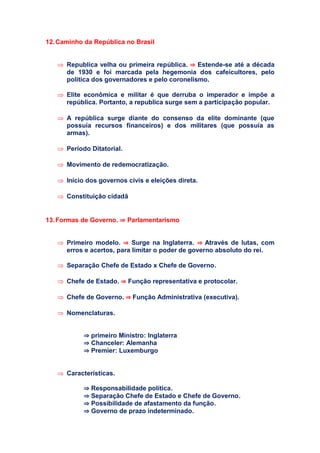 12.Caminho da República no Brasil
 Republica velha ou primeira república. ⇒ Estende-se até a década
de 1930 e foi marcada pela hegemonia dos cafeicultores, pelo
política dos governadores e pelo coronelismo.
 Elite econômica e militar é que derruba o imperador e impõe a
república. Portanto, a republica surge sem a participação popular.
 A república surge diante do consenso da elite dominante (que
possuía recursos financeiros) e dos militares (que possuía as
armas).
 Período Ditatorial.
 Movimento de redemocratização.
 Início dos governos civis e eleições direta.
 Constituição cidadã
13.Formas de Governo. ⇒ Parlamentarismo
 Primeiro modelo. ⇒ Surge na Inglaterra. ⇒ Através de lutas, com
erros e acertos, para limitar o poder de governo absoluto do rei.
 Separação Chefe de Estado x Chefe de Governo.
 Chefe de Estado. ⇒ Função representativa e protocolar.
 Chefe de Governo. ⇒ Função Administrativa (executiva).
 Nomenclaturas.
⇒ primeiro Ministro: Inglaterra
⇒ Chanceler: Alemanha
⇒ Premier: Luxemburgo
 Características.
⇒ Responsabilidade política.
⇒ Separação Chefe de Estado e Chefe de Governo.
⇒ Possibilidade de afastamento da função.
⇒ Governo de prazo indeterminado.
 