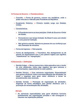 14.Formas de Governo. ⇒ Presidencialismo
 Conceito. ⇒ Forma de governo, comum nas repúblicas, onde o
poder executivo é liderado pelo Presidente da República.
 Surgimento Histórico. ⇒ Primeiro modelo surge nos Estados
Unidos.
 Características.
 O Presidente exerce as duas posições: Chefe de Governo e Chefe
de Estado.
 Permanência é por tempo limitado. No Brasil 4 anos com direito
a uma possível reeleição.
 Não governa sozinho. Nomeia-se pessoas de sua confiança que
são chamados de ministros.
 Forma de Ingresso. ⇒ Voto popular.
 Forma de desligamento. ⇒ Traumático. Seu desligamento se dá
através do Impeachment que é uma palavra inglesa que significa
"impedimento" ou "impugnação".
15.Burocracia. ⇒ Definições
 Sentido Vulgar. ⇒ Senso comum tem a ideia pejorativa com o intuito
de criar obstáculos. Indica algo negativo que gera entraves a
movimentações, especialmente no setor público.
 Sentido Técnico. ⇒ Criar estruturas organizadas. Especialização
para ganhar eficiência. Indica uma especialização das atividades, de
modo a organizar para gerar maior eficiência e tornar os
procedimentos mais racionais.
 Sentido Correto. ⇒ Promoção da organização de atividades.
Organizar de forma estratégica para ganhar eficiência com a
promoção de racionalização das atividades.
Atenção
 As estruturas especializadas para gerar eficiência funciona
perfeitamente nas organizações privadas e não conseguem o
mesmos nas repartições públicas.
 