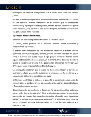 II
II
un conjunto de derechos y obligaciones que le hacen nacer como una persona
jurídica.
Por ello, nuestra noción preliminar resultante del análisis anterior sería: El Estado
es una sociedad humana establecida en el territorio que le corresponde,
estructurada y regida por un orden jurídico, creado, definido y sancionado por un
poder soberano, para obtener el bien público temporal, formando una institución
con personalidad moral y jurídica.
Significado de la Palabra Estado.
Identificar los elementos para la definición de la Teoría de Estado.
El Estado, como producto de la actividad humana, posee cualidades y
características específicas.
El Estado, como concepción es una abstracción. Identificar al Estado con sus
Elementos constitutivos (pueblo, territorio, poder), se suma a la idea del Estado
como la autoridad que puede obligar a algo que por iniciativa y libertad natural
alguien podría resistirse a hacer. Duguit, un doctrinario, en su deseo de describir al
Estado lo equiparaba a la figura de los gobernantes; a la usanza del “rey sol”, Luis
XIV, a quien suele atribuirse la frase: El estado soy yo.
Los anarquistas sostienen que el estado no debe existir. Niegan el derecho de
reconocer a algún gobernante, cuestionan la imposición de la obediencia y la
obligación de los hombres sometidos a las leyes.
En términos semánticos, el status, es lo que está, lo que cambia porque no es. Se
entiende como la condición en que se encuentra una persona o caso sobre la que
influyen determinados cambios.
Sociológicamente, para Jellinek, el Estado es “la agrupación política sedentaria
con un poder de mando originario”. Si se analiza ésta aportación, se podrá notar
que en ella se recogen los siguientes elementos: el pueblo como ‘agrupación
política’; el territorio como ‘agrupación sedentaria’ y la soberanía como ‘poder de
mando originario’; en esta definición faltan por incluir los fines políticos y el
carácter jurídico.
 