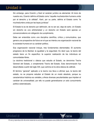 II
II
Sin embargo, para Cicerón y Kant el carácter jurídico es elemental. Al inicio de
nuestra era, Cicerón definía al Estado como “aquella muchedumbre humana unida
por el derecho y la utilidad”. Kant, por su parte, definía al Estado como “la
muchedumbre unida por las leyes jurídicas”
El Estado lo es de derecho por definición, de no ser así, deja de serlo. Un Estado
sin derecho es una arbitrariedad y un derecho sin Estado será apenas un
convencionalismo sin obligación de cumplimiento.
Debe ser entendida como una disciplina científica, crítica y comunicativa, que
genera una prospectiva de futuro en el que se intenta una organización racional de
la sociedad humana en su carácter político.
Esa organización racional incluye, tres fundamentos elementales: El aumento
progresivo de la libertad, la igualdad y la seguridad. Es decir que, la teoría del
estado tiene un fin específico: la superior realización de los individuos en
comunidades libres.
La doctrina tradicional o clásica que estudia al Estado, se denomina Teoría
General del Estado, o simplemente Teoría del Estado. Esta denominación fue
desarrollada a partir del siglo XIX, que culmina en la obra clásica de Jellinek.
El término “general” aplicado a la teoría nos lleva a afirmar que, la teoría del
estado, no se propone estudiar al Estado de un modo absoluto, porque su
característica histórica es variable y ofrece diversas peculiaridades que impiden el
carácter de universalidad, por ello no puede generalizarse un solo conocimiento
político sistematizado.
 
