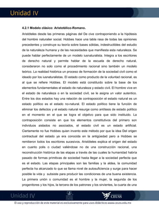 IV
IV
4.2.1 Modelo clásico: Aristotélico-Romano.
Aristóteles desde las primeras páginas del De cive contraponiendo a la hipótesis
del hombre naturalier social. Hobbes hace una tabla rasa de todas las opiniones
precedentes y construye su teoría sobre bases sólidas, indestructibles del estudio
de la naturaleza humana y de las necesidades que manifiesta esta naturaleza. Se
puede hablar perfectamente de un modelo iusnaturalista. Integra a los escritores
de derecho natural y permite hablar de la escuela de derecho natural,
consideraron no solo como el procedimiento racional sino también un modelo
teórico. La realidad histórica un proceso de formación de la sociedad civil como el
ideado por los iusnaturalistas. El estado como producto de la voluntad racional, es
al que se refiere Hobbes. El modelo está constituido sobre la base de los
elementos fundamentales el estado de naturaleza y estado civil. El hombre vive en
el estado de naturaleza o en la sociedad civil, se le asigna un valor autentico.
Entre los dos estados hay una relación de contraposición el estado natural es un
estado político es el estado no-natural. El estado político tiene la función de
eliminar los defectos y el estado natural resurge como antítesis de estado político
en el momento en el que se logra el objetivo para que sido instituido. La
contraposición consiste en que los elementos constitutivos del primero son
individuos aislados no asociados, el estado civil es un estado artificial.
Ciertamente no fue Hobbes quien invento este método por que la idea Del origen
contractual del estado ya era conocida en la antigüedad pero a Hobbes se
remitieron todos los escritores sucesivos. Aristóteles explica el origen del estado
en cuanto polis o ciudad valiéndose no de una construcción racional, una
reconstrucción histórica de las etapas a través de las cuales la humanidad habría
pasado de formas primitivas de sociedad hasta llegar a la sociedad perfecta que
es el estado. Las etapas principales son las familias y la aldea, la comunidad
perfecta ha alcanzado lo que se llama nivel de autosuficiencia y surge para hacer
posible la vida y subsiste para producir las condiciones de una buena existencia.
La primera unión o comunidad es el hombre y la mujer, la segunda de los
progenitores y los hijos, la tercera de los patrones y los sirvientes, la cuarta de una
 