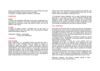 O povo é o elemento humano do Estado sem o qual o Estado não existe.         *Não há como haver dois Estados, pois se houvessem dois Estados, não
Na formação do Estado a vontade do povo é essencial.                         poderia haver uma relação de interdependência entre eles, ou seja,
"O Estado é o monopólio legítimo da violência" - Max Weber                   nenhum Estado se submeteria à soberania do outro.

24 AGO 2012                                                                  A Constituição Federal estabelece como o poder constituinte derivado
                                                                             pode agir e no que agir, ou seja, o poder constituinte originário rege
Estado:                                                                      totalmente o poder constituinte derivado. Uma vez que a Constituição
O Estado como sociedade política tem um fim geral, constituindo-se em        Federal for criada, o poder constituinte originário se extingue, o que
meio para que indivíduos e as demais sociedades possam atingir seus          posteriormente for alterado será através do poder constituinte derivado
respectivos fins particulares. Assim, pois, pode-se concluir, que o fim do   sob-requisitos pré-estabelecidos pelo poder constituinte originário.
Estado é o bem comum.
                                                                             TGE - 18 SET 2012
A função:
A função do Estado é atingir a finalidade para que ele existe. A             Democracia: A democracia pode ser direta, semi-direta, ou representativa.
Constituição Federal limita não o poder, mas o uso do poder do Estado        Na antiga Grécia, o povo, como um todo discutiam as idéias e decidiam os
pelos administradores, eleitos, etc.                                         rumos políticos (lembrar que estes eram os homens, maiores de 45 anos e
                                                                             proprietários de escravos). Hoje, por uma questão prática, não há uma
*Bibliografia: "Antígona" - drama grego                                      assembléia popular, ou seja, são eleitos representantes que defendem os
                  "O caso dos irmãos Naves"                                  interesses do povo como um todo.
                                                                             **Democracia direta: é a participação de TODOS os cidadãos em resolver
11 SET 2012                                                                  as questões do povo. Atualmente, a democracia direta é exercida em
                                                                             alguns cantões da Suíça, somente.
Poder do Estado:                                                             **Democracia semi-direta: é nesta que o povo participa, mas sua
Poder Constituinte. É a Constituição Federal que determina como o            participação não é plena, por exemplo: não é acessível como uma
Estado será. O poder constituinte pode ser originário ou derivado. O         assembléia de condomínio, onde não há restrição à participação. O eleitor
originário é aquele que constitui o Estado, aquele que redige uma            vota por meio de um instrumento, como por uma carta enviada pelo
Constituição. No Estado Brasileiro, se divide em oito Estados, ocupando o    governo (exemplo). Na democracia semi-direta, o exercício da democracia
mesmo território, com a mesma soberania, o mesmo povo, mas com oito          não é praticado em plenitude: o eleitor vota por questões já formuladas
Constituições Federais. Isso se deve pelas constituições previamente         por um conselho.
criadas que originaram a cada nova formulação o 'nascimento' de um novo      **Democracia representativa: são eleitos representantes legais pelo povo,
Estado. Ele sempre surge depois de uma reforma ou por uma revolução,         que emana do próprio povo a sua vontade, ou seja, a totalidade do povo
sempre está associado a qualquer uma destas, há uma necessidade do           decai para um número reduzido de representantes que defendem suas
poder constituinte aderir-se a uma reforma ou revolução.                     idéias como se fosse uma representação direta do povo como um todo.

                                                                             Referendo, plebiscito, veto popular, iniciativa popular      e recall -
                                                                             instrumentos de se obter a opinião do povo
 