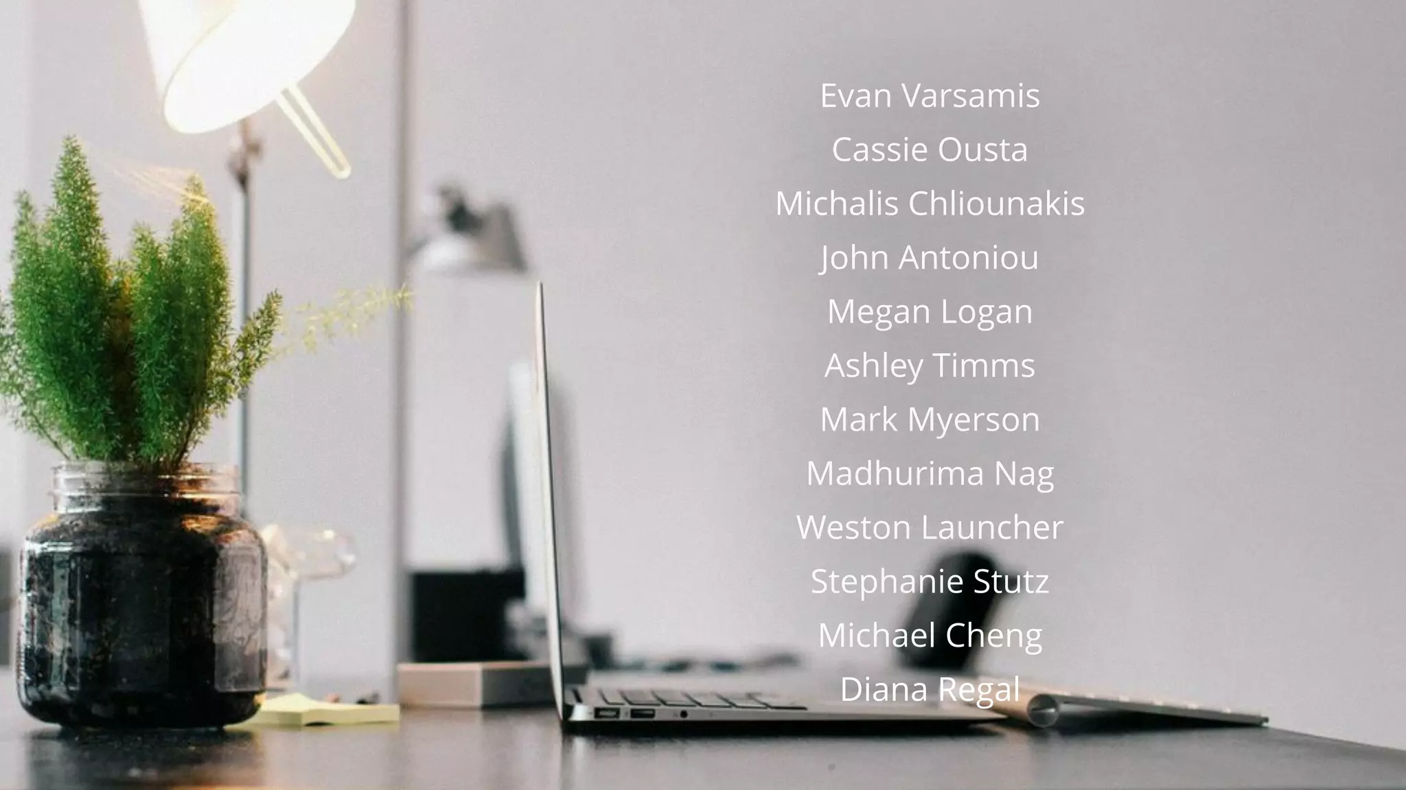 Evan Varsamis
Cassie Ousta
Michalis Chliounakis
John Antoniou
Megan Logan
Ashley Timms
Mark Myerson
Madhurima Nag
Weston Launcher
Stephanie Stutz
Michael Cheng
Diana Regal