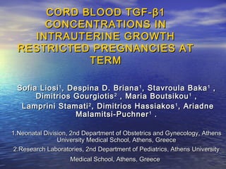 CORD BLOOD TGF- β 1
CONCENTRATIONS IN
INTRAUTERINE GROWTH
RESTRICTED PREGNANCIES AT
TERM
Sofia Liosi 1 , Despina D. Briana 1 , Stavroula Baka 1 ,
Dimitrios Gourgiotis 2 , Maria Boutsikou 1 ,
Lamprini Stamati 2 , Dimitrios Hassiakos 1 , Ariadne
Malamitsi-Puchner 1 .
1.Neonatal Division, 2nd Department of Obstetrics and Gynecology, Athens
University Medical School, Athens, Greece
2.Research Laboratories, 2nd Department of Pediatrics, Athens University
Medical School, Athens, Greece

 
