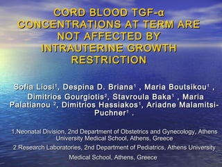 CORD BLOOD TGF -α
CONCENTRATIONS AT TERM ARE
NOT AFFECTED BY
INTRAUTERINE GROWTH
RESTRICTION
Sofia Liosi 1 , Despina D. Briana 1 , Maria Boutsikou 1 ,
Dimitrios Gourgiotis 2 , Stavroula Baka 1 , Maria
Palatianou 2 , Dimitrios Hassiakos 1 , Ariadne MalamitsiPuchner 1 .
1.Neonatal Division, 2nd Department of Obstetrics and Gynecology, Athens
University Medical School, Athens, Greece
2.Research Laboratories, 2nd Department of Pediatrics, Athens University
Medical School, Athens, Greece

 