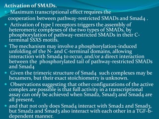 Activation of SMADs.
 Maximum transcriptional effect requires the
cooperation between pathway-restricted SMADs and Smad4 .
 Activation of type I receptors triggers the assembly of
heteromeric complexes of the two types of SMADs, by
phosphorylation of pathway-restricted SMADs in their C-
terminal SSXS motifs.
 The mechanism may involve a phosphorylation-induced
unfolding of the N- and C-terminal domains, allowing
interaction with Smad4 to occur, and/or a direct interaction
between the phosphorylated tail of pathway-restricted SMADs
and Smad4
 Given the trimeric structure of Smad4 such complexes may be
hexamers, but their exact stoichiometry is unknown.
 Observations suggesting that other configurations of the active
complex are possible is that full activity in a transcriptional
assay can only be achieved when Smad2, Smad3 and Smad4 are
all present,
 and that not only does Smad4 interact with Smad2 and Smad3,
but Smad2 and Smad3 also interact with each other in a TGF-b-
dependent manner.
 