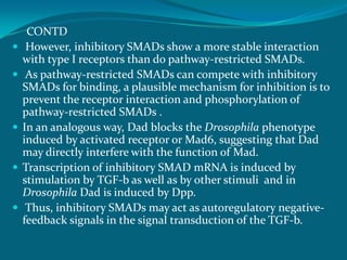 CONTD
 However, inhibitory SMADs show a more stable interaction
with type I receptors than do pathway-restricted SMADs.
 As pathway-restricted SMADs can compete with inhibitory
SMADs for binding, a plausible mechanism for inhibition is to
prevent the receptor interaction and phosphorylation of
pathway-restricted SMADs .
 In an analogous way, Dad blocks the Drosophila phenotype
induced by activated receptor or Mad6, suggesting that Dad
may directly interfere with the function of Mad.
 Transcription of inhibitory SMAD mRNA is induced by
stimulation by TGF-b as well as by other stimuli and in
Drosophila Dad is induced by Dpp.
 Thus, inhibitory SMADs may act as autoregulatory negative-
feedback signals in the signal transduction of the TGF-b.
 