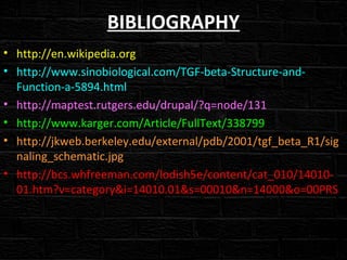 BIBLIOGRAPHY
• http://en.wikipedia.org
• http://www.sinobiological.com/TGF-beta-Structure-and-
Function-a-5894.html
• http://maptest.rutgers.edu/drupal/?q=node/131
• http://www.karger.com/Article/FullText/338799
• http://jkweb.berkeley.edu/external/pdb/2001/tgf_beta_R1/sig
naling_schematic.jpg
• http://bcs.whfreeman.com/lodish5e/content/cat_010/14010-
01.htm?v=category&i=14010.01&s=00010&n=14000&o=00PRS
 
